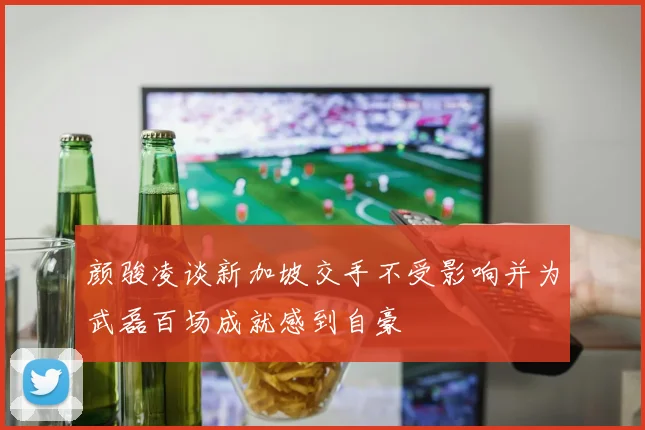 颜骏凌谈新加坡交手不受影响并为武磊百场成就感到自豪
