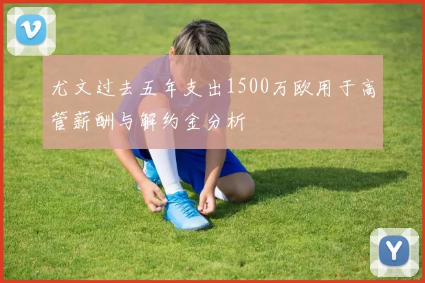 尤文过去五年支出1500万欧用于高管薪酬与解约金分析