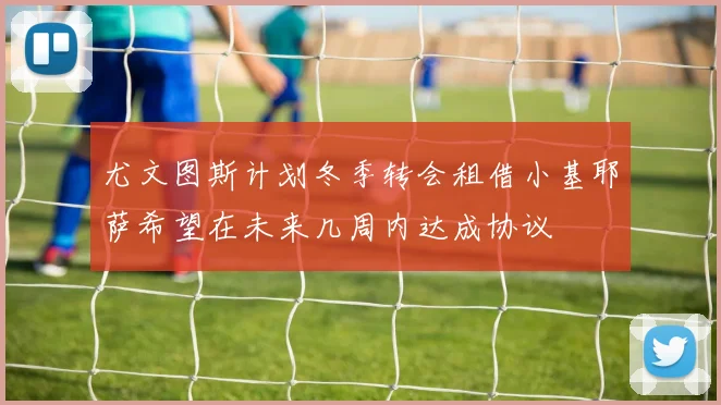 尤文图斯计划冬季转会租借小基耶萨希望在未来几周内达成协议