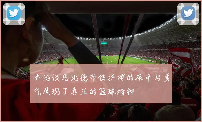 乔治谈恩比德带伤拼搏的艰辛与勇气展现了真正的篮球精神