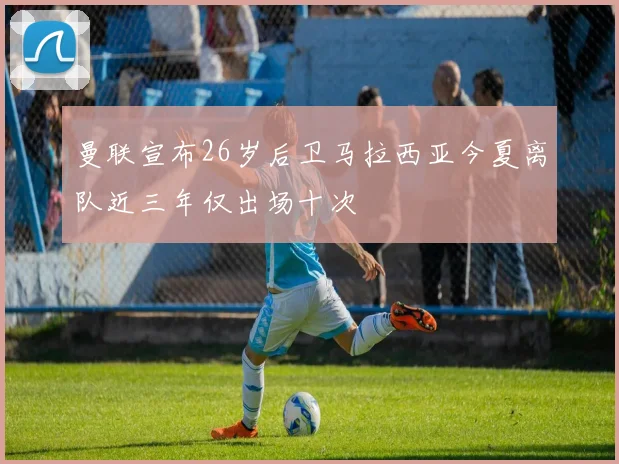 曼联宣布26岁后卫马拉西亚今夏离队近三年仅出场十次