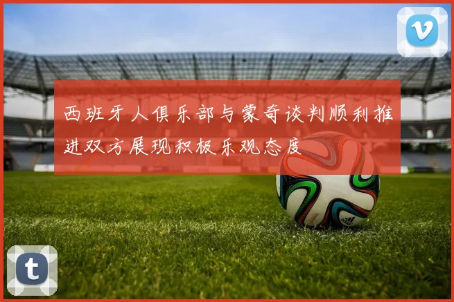 西班牙人俱乐部与蒙奇谈判顺利推进双方展现积极乐观态度