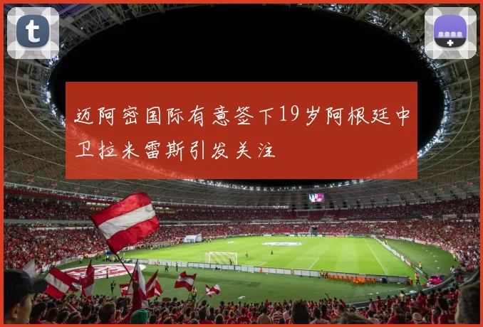 迈阿密国际有意签下19岁阿根廷中卫拉米雷斯引发关注