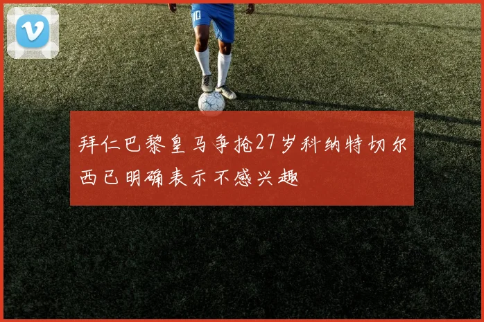 拜仁巴黎皇马争抢27岁科纳特切尔西已明确表示不感兴趣