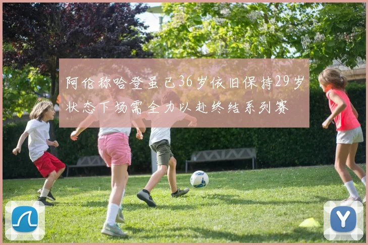 阿伦称哈登虽已36岁依旧保持29岁状态下场需全力以赴终结系列赛